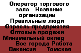 Оператор торгового зала › Название организации ­ Правильные люди › Отрасль предприятия ­ Оптовые продажи › Минимальный оклад ­ 24 000 - Все города Работа » Вакансии   . Томская обл.,Кедровый г.